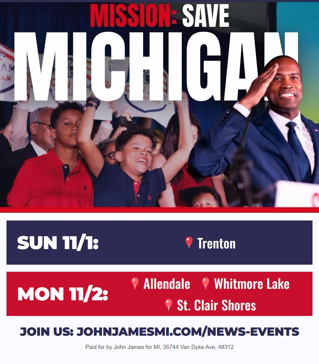 Mission: Save Michigan. John James tour stops: Sunday November 1 in Trenton; Monday November 2 in Allendale, Whitmore Lake and St. Clair Shores. Join us at johnjamesmi.com/news-events